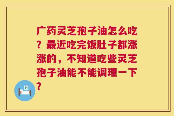 广药灵芝孢子油怎么吃?近吃完饭肚子都涨涨的,不知道吃些灵芝孢子油能不能调理一下? 广药灵芝孢子油怎么吃?近吃完饭肚子都涨涨的,不知道吃些灵芝孢子油能不能调理一下?