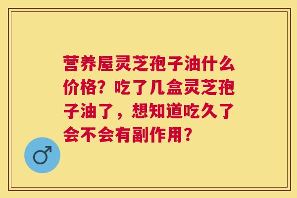 营养屋灵芝孢子油什么价格？吃了几盒灵芝孢子油了，想知道吃久了会不会有副作用？