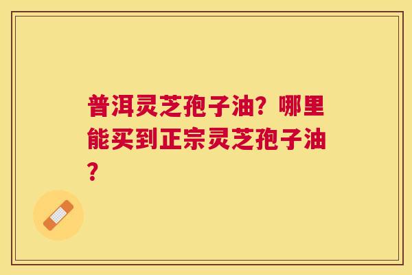普洱灵芝孢子油?哪里能买到正宗灵芝孢子油? 普洱灵芝孢子油?哪里能买到正宗灵芝孢子油?