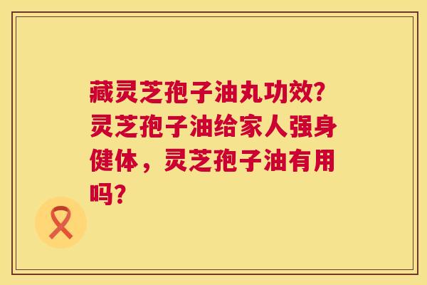 藏灵芝孢子油丸功效？灵芝孢子油给家人强身健体，灵芝孢子油有用吗？