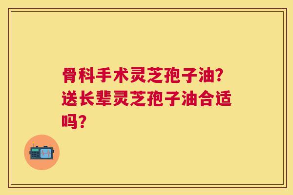 骨科手术灵芝孢子油?送长辈灵芝孢子油合适吗? 骨科手术灵芝孢子油?送长辈灵芝孢子油合适吗?