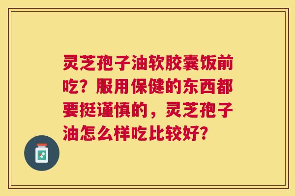 灵芝孢子油软胶囊饭前吃?服用保健的东西都要挺谨慎的,灵芝孢子油怎么样吃比较好? 灵芝孢子油软胶囊饭前吃?服用保健的东西都要挺谨慎的,灵芝孢子油怎么样吃比较好?