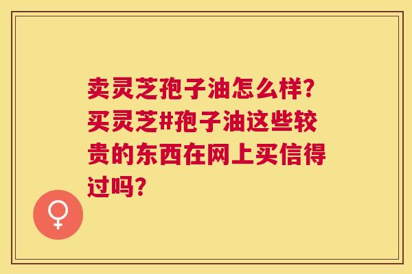 卖灵芝孢子油怎么样?买灵芝#孢子油这些较贵的东西在网上买信得过吗? 卖灵芝孢子油怎么样?买灵芝#孢子油这些较贵的东西在网上买信得过吗?
