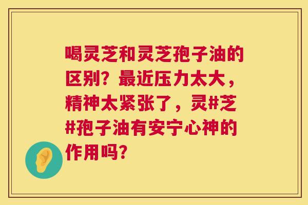 喝灵芝和灵芝孢子油的区别?近压力太大,精神太紧张了,灵#芝#孢子油有安宁心神的作用吗? 喝灵芝和灵芝孢子油的区别?近压力太大,精神太紧张了,灵#芝#孢子油有安宁心神的作用吗?