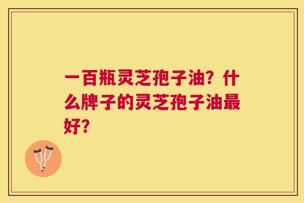 一百瓶灵芝孢子油?什么牌子的灵芝孢子油好? 一百瓶灵芝孢子油?什么牌子的灵芝孢子油好?
