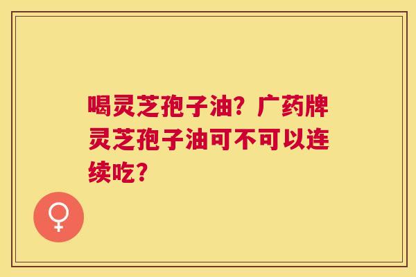 喝灵芝孢子油?广药牌灵芝孢子油可不可以连续吃? 喝灵芝孢子油?广药牌灵芝孢子油可不可以连续吃?