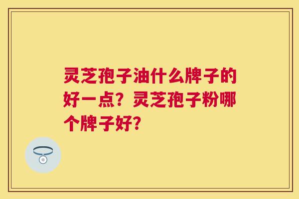 灵芝孢子油什么牌子的好一点?灵芝孢子粉哪个牌子好? 灵芝孢子油什么牌子的好一点?灵芝孢子粉哪个牌子好?
