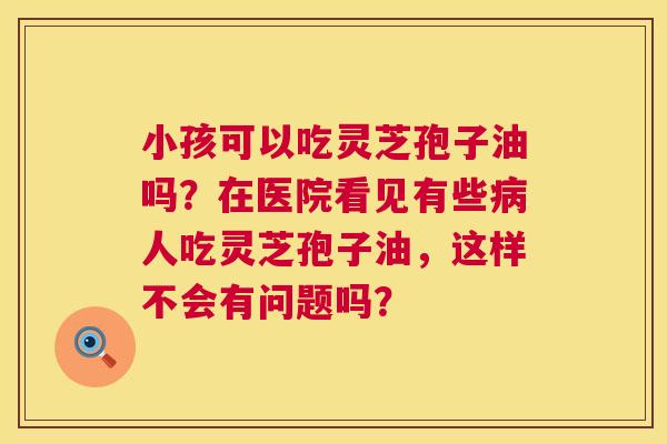 小孩可以吃灵芝孢子油吗?在医院看见有些人吃灵芝孢子油,这样不会有问题吗? 小孩可以吃灵芝孢子油吗?在医院看见有些人吃灵芝孢子油,这样不会有问题吗?