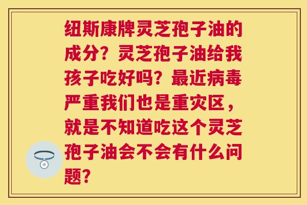 纽斯康牌灵芝孢子油的成分？灵芝孢子油给我孩子吃好吗？近严重我们也是重灾区，就是不知道吃这个灵芝孢子油会不会有什么问题？