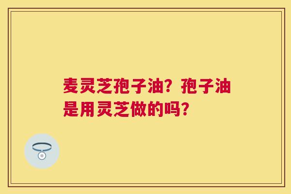 麦灵芝孢子油?孢子油是用灵芝做的吗? 麦灵芝孢子油?孢子油是用灵芝做的吗?