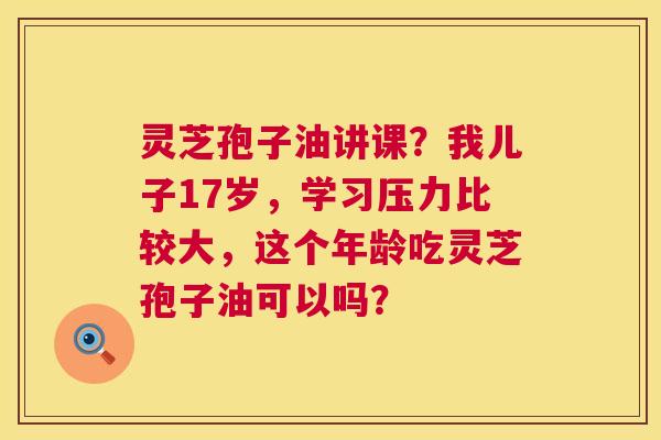 灵芝孢子油讲课?我儿子17岁,学习压力比较大,这个年龄吃灵芝孢子油可以吗? 灵芝孢子油讲课?我儿子17岁,学习压力比较大,这个年龄吃灵芝孢子油可以吗?