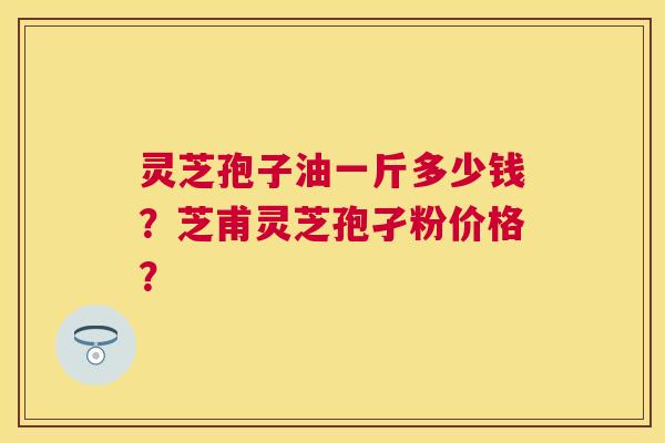 灵芝孢子油一斤多少钱?芝甫灵芝孢孑粉价格? 灵芝孢子油一斤多少钱?芝甫灵芝孢孑粉价格?