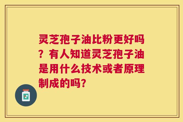灵芝孢子油比粉更好吗？有人知道灵芝孢子油是用什么技术或者原理制成的吗？