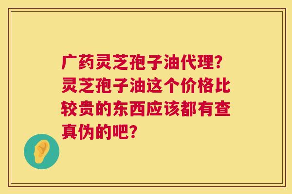 广药灵芝孢子油代理？灵芝孢子油这个价格比较贵的东西应该都有查真伪的吧？