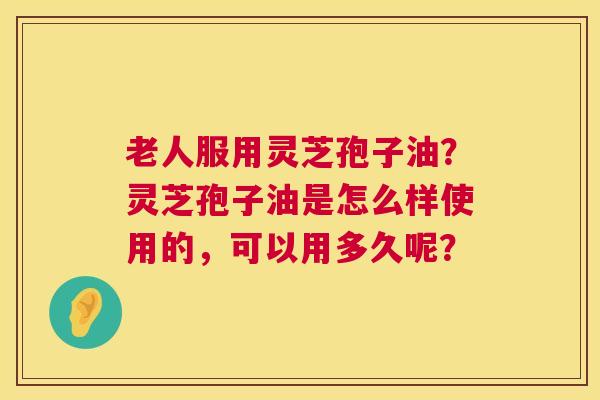 老人服用灵芝孢子油?灵芝孢子油是怎么样使用的,可以用多久呢? 老人服用灵芝孢子油?灵芝孢子油是怎么样使用的,可以用多久呢?