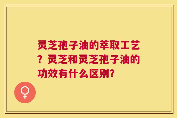 灵芝孢子油的萃取工艺?灵芝和灵芝孢子油的功效有什么区别? 灵芝孢子油的萃取工艺?灵芝和灵芝孢子油的功效有什么区别?