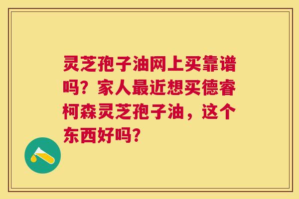 灵芝孢子油网上买靠谱吗?家人近想买德睿柯森灵芝孢子油,这个东西好吗? 灵芝孢子油网上买靠谱吗?家人近想买德睿柯森灵芝孢子油,这个东西好吗?