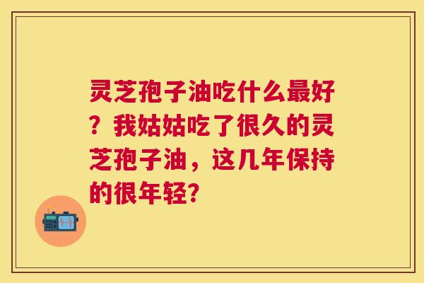 灵芝孢子油吃什么好?我姑姑吃了很久的灵芝孢子油,这几年保持的很年轻? 灵芝孢子油吃什么好?我姑姑吃了很久的灵芝孢子油,这几年保持的很年轻?