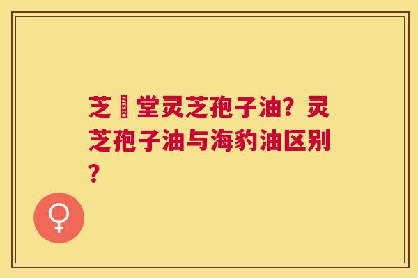 芝聖堂灵芝孢子油?灵芝孢子油与海豹油区别? 芝聖堂灵芝孢子油?灵芝孢子油与海豹油区别?