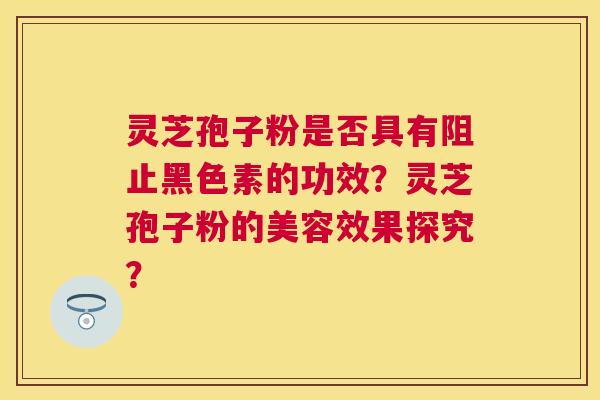 灵芝孢子粉是否具有阻止黑色素的功效？灵芝孢子粉的美容效果探究？