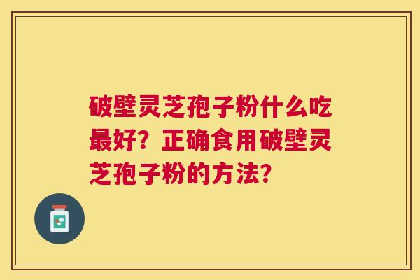 破壁灵芝孢子粉什么吃好?正确食用破壁灵芝孢子粉的方法? 破壁灵芝孢子粉什么吃好?正确食用破壁灵芝孢子粉的方法?