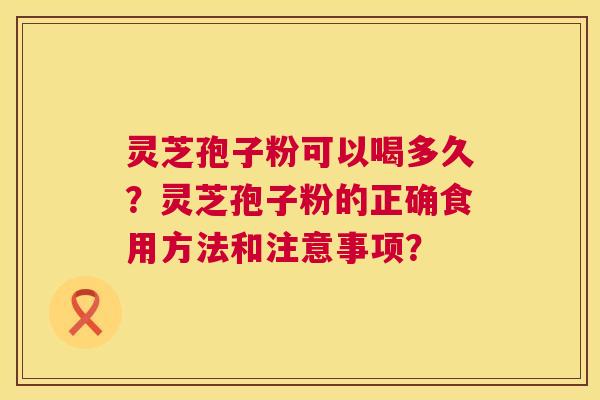 灵芝孢子粉可以喝多久?灵芝孢子粉的正确食用方法和注意事项? 灵芝孢子粉可以喝多久?灵芝孢子粉的正确食用方法和注意事项?