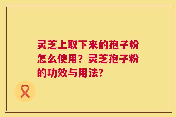 灵芝上取下来的孢子粉怎么使用?灵芝孢子粉的功效与用法? 灵芝上取下来的孢子粉怎么使用?灵芝孢子粉的功效与用法?