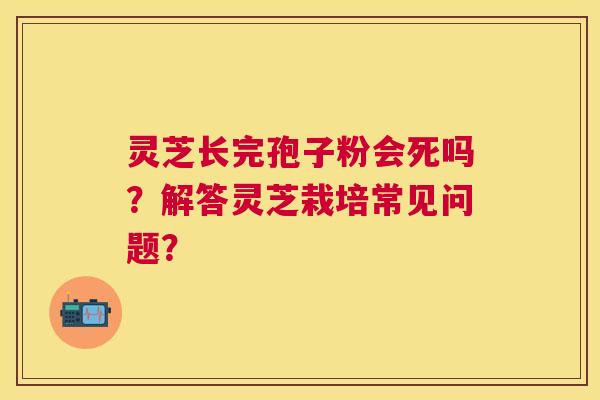 灵芝长完孢子粉会死吗?解答灵芝栽培常见问题? 灵芝长完孢子粉会死吗?解答灵芝栽培常见问题?