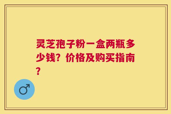 灵芝孢子粉一盒两瓶多少钱?价格及购买指南? 灵芝孢子粉一盒两瓶多少钱?价格及购买指南?