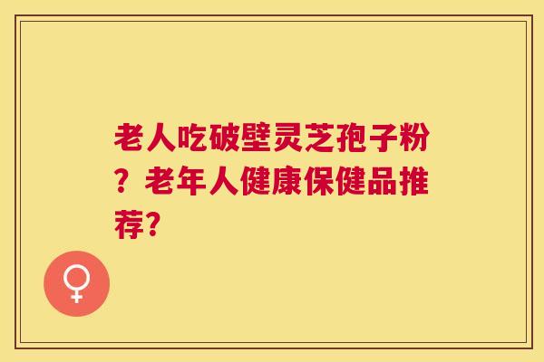 老人吃破壁灵芝孢子粉?老年人健康保健品推荐? 老人吃破壁灵芝孢子粉?老年人健康保健品推荐?