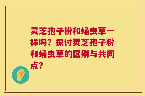 灵芝孢子粉和蛹虫草一样吗?探讨灵芝孢子粉和蛹虫草的区别与共同点? 灵芝孢子粉和蛹虫草一样吗?探讨灵芝孢子粉和蛹虫草的区别与共同点?