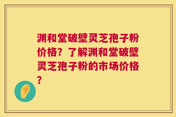 渊和堂破壁灵芝孢子粉价格?了解渊和堂破壁灵芝孢子粉的市场价格? 渊和堂破壁灵芝孢子粉价格?了解渊和堂破壁灵芝孢子粉的市场价格?