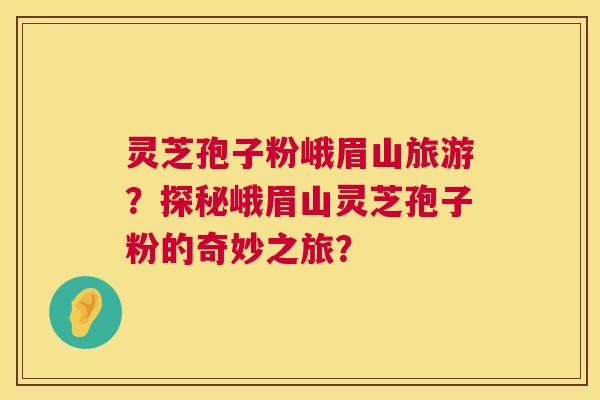 灵芝孢子粉峨眉山旅游?探秘峨眉山灵芝孢子粉的奇妙之旅? 灵芝孢子粉峨眉山旅游?探秘峨眉山灵芝孢子粉的奇妙之旅?