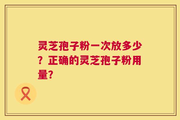 灵芝孢子粉一次放多少？正确的灵芝孢子粉用量？