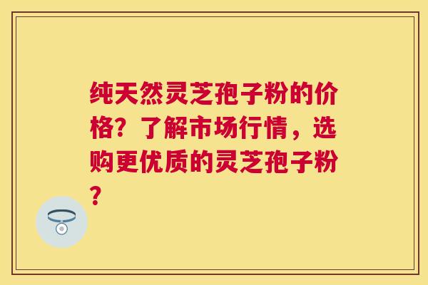 纯天然灵芝孢子粉的价格？了解市场行情，选购更优质的灵芝孢子粉？
