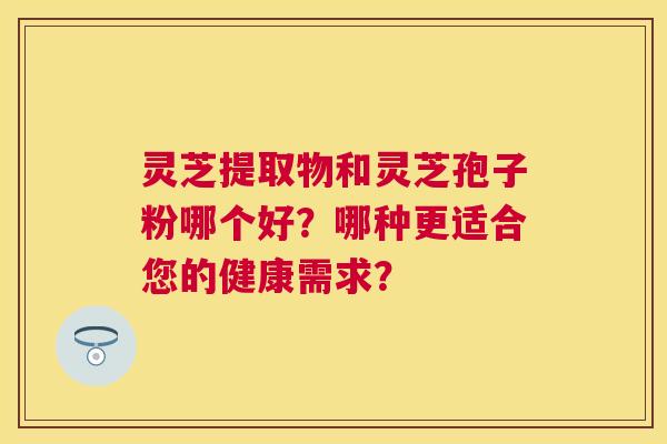 灵芝提取物和灵芝孢子粉哪个好?哪种更适合您的健康需求? 灵芝提取物和灵芝孢子粉哪个好?哪种更适合您的健康需求?
