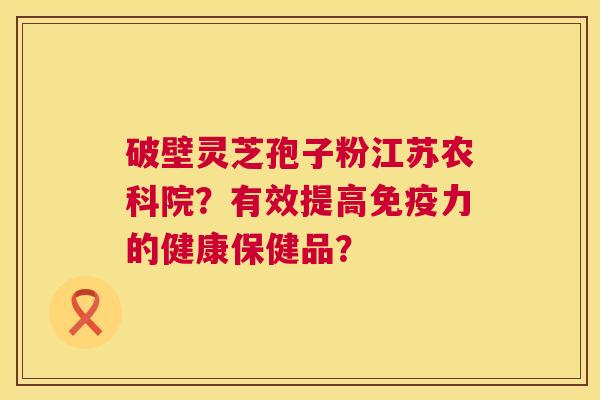 破壁灵芝孢子粉江苏农科院?有效提高免疫力的健康保健品? 破壁灵芝孢子粉江苏农科院?有效提高免疫力的健康保健品?