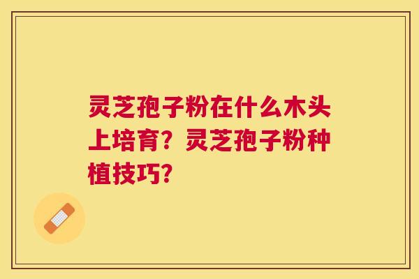 灵芝孢子粉在什么木头上培育?灵芝孢子粉种植技巧? 灵芝孢子粉在什么木头上培育?灵芝孢子粉种植技巧?