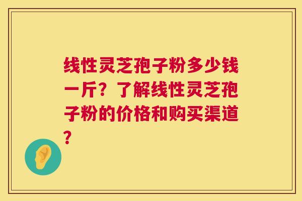 线性灵芝孢子粉多少钱一斤?了解线性灵芝孢子粉的价格和购买渠道? 线性灵芝孢子粉多少钱一斤?了解线性灵芝孢子粉的价格和购买渠道?