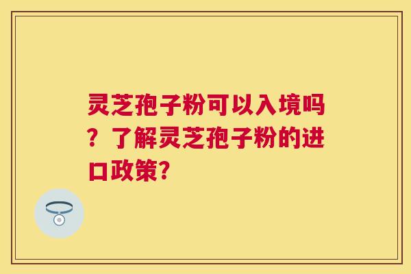 灵芝孢子粉可以入境吗?了解灵芝孢子粉的进口政策? 灵芝孢子粉可以入境吗?了解灵芝孢子粉的进口政策?
