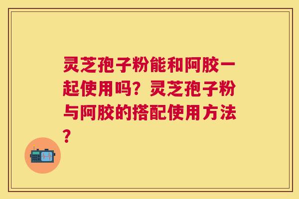 灵芝孢子粉能和阿胶一起使用吗？灵芝孢子粉与阿胶的搭配使用方法？