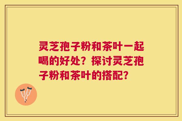 灵芝孢子粉和茶叶一起喝的好处？探讨灵芝孢子粉和茶叶的搭配？