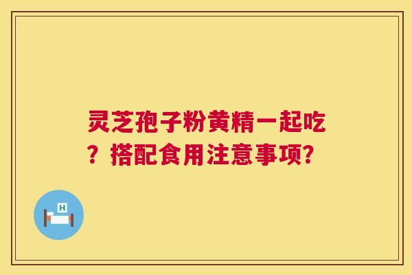 灵芝孢子粉黄精一起吃?搭配食用注意事项? 灵芝孢子粉黄精一起吃?搭配食用注意事项?