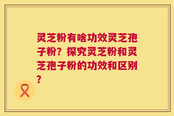 灵芝粉有啥功效灵芝孢子粉?探究灵芝粉和灵芝孢子粉的功效和区别? 灵芝粉有啥功效灵芝孢子粉?探究灵芝粉和灵芝孢子粉的功效和区别?