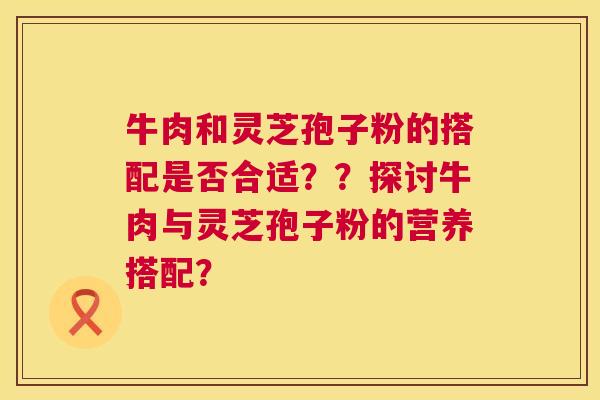 牛肉和灵芝孢子粉的搭配是否合适??探讨牛肉与灵芝孢子粉的营养搭配? 牛肉和灵芝孢子粉的搭配是否合适??探讨牛肉与灵芝孢子粉的营养搭配?