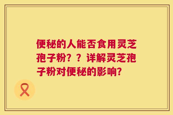 的人能否食用灵芝孢子粉??详解灵芝孢子粉对的影响? 的人能否食用灵芝孢子粉??详解灵芝孢子粉对的影响?