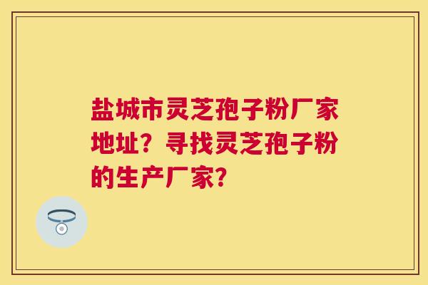 盐城市灵芝孢子粉厂家地址?寻找灵芝孢子粉的生产厂家? 盐城市灵芝孢子粉厂家地址?寻找灵芝孢子粉的生产厂家?