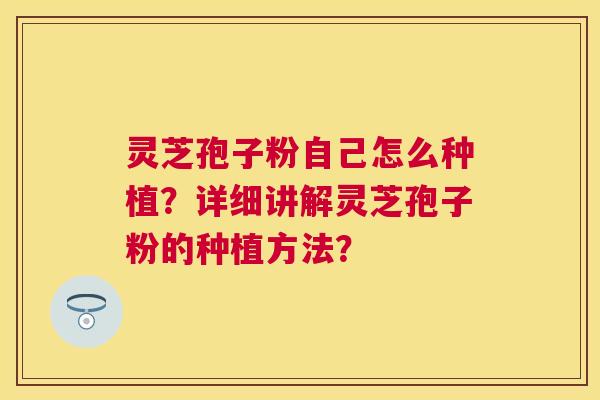 灵芝孢子粉自己怎么种植?详细讲解灵芝孢子粉的种植方法? 灵芝孢子粉自己怎么种植?详细讲解灵芝孢子粉的种植方法?
