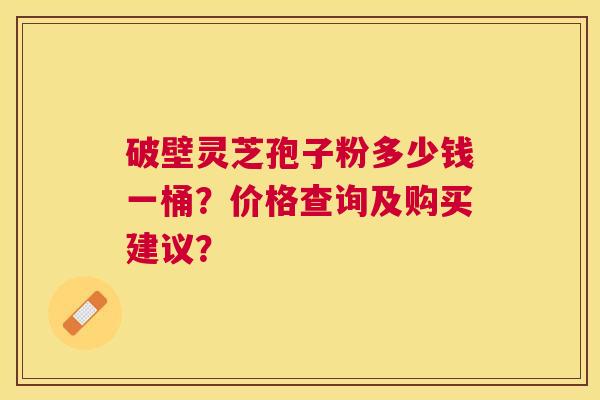 破壁灵芝孢子粉多少钱一桶？价格查询及购买建议？