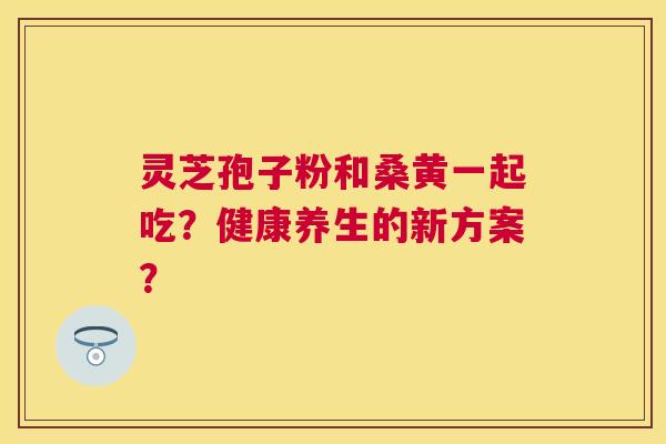 灵芝孢子粉和桑黄一起吃?健康养生的新方案? 灵芝孢子粉和桑黄一起吃?健康养生的新方案?